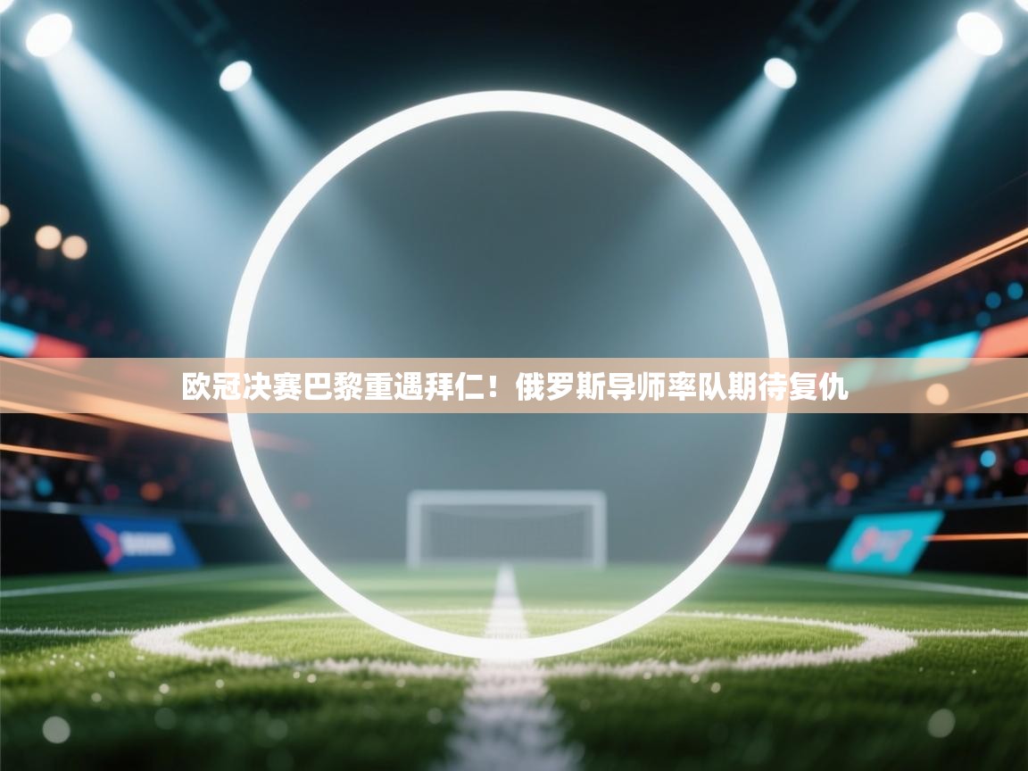 欧冠决赛巴黎重遇拜仁！俄罗斯导师率队期待复仇