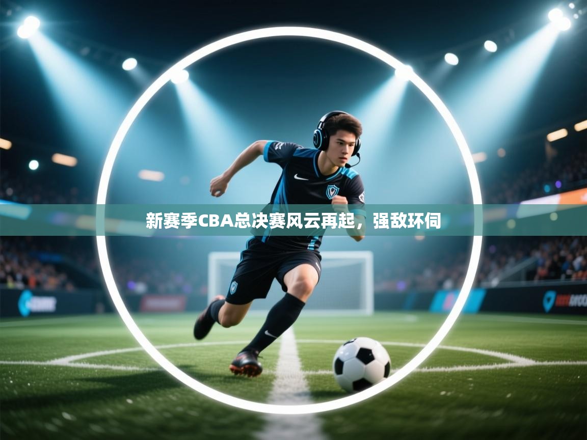 新赛季CBA总决赛风云再起，强敌环伺