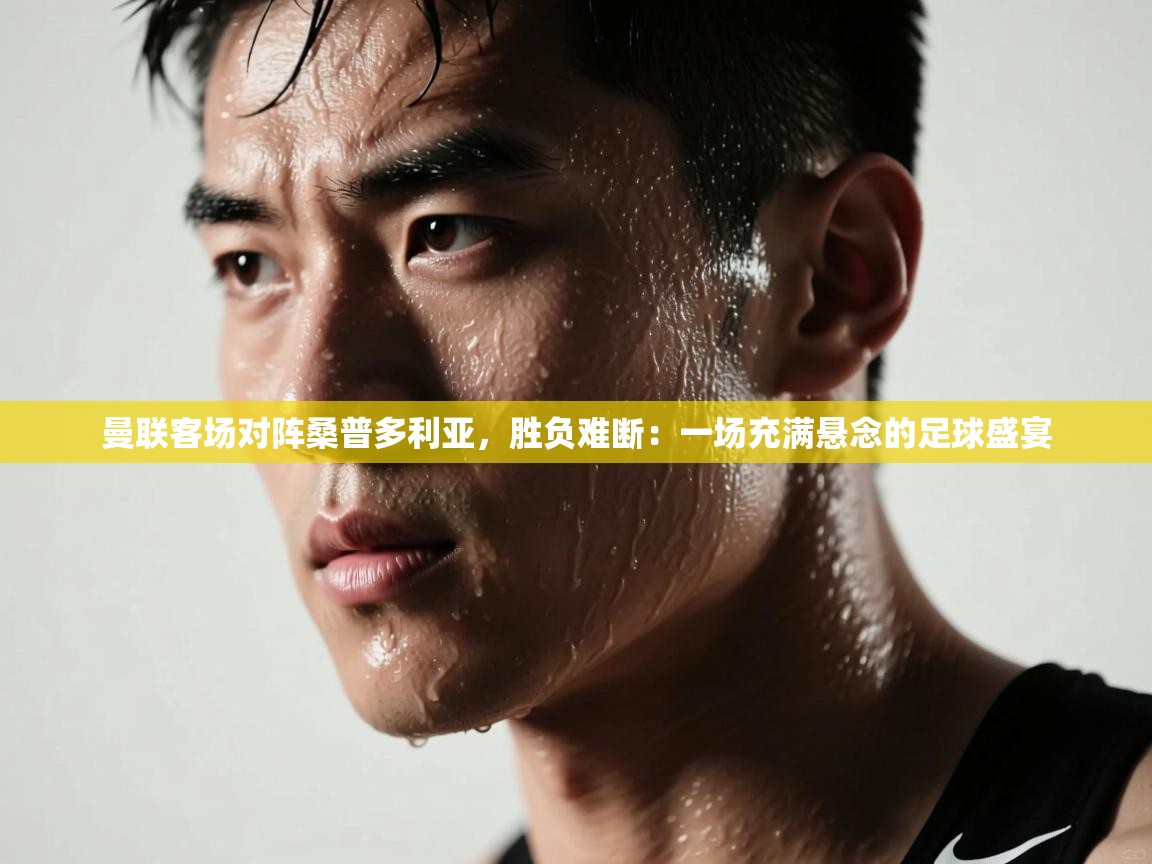 曼联客场对阵桑普多利亚，胜负难断：一场充满悬念的足球盛宴